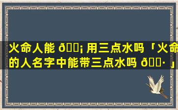 火命人能 🐡 用三点水吗「火命的人名字中能带三点水吗 🌷 」